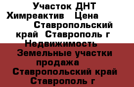  Участок ДНТ Химреактив › Цена ­ 450 000 - Ставропольский край, Ставрополь г. Недвижимость » Земельные участки продажа   . Ставропольский край,Ставрополь г.